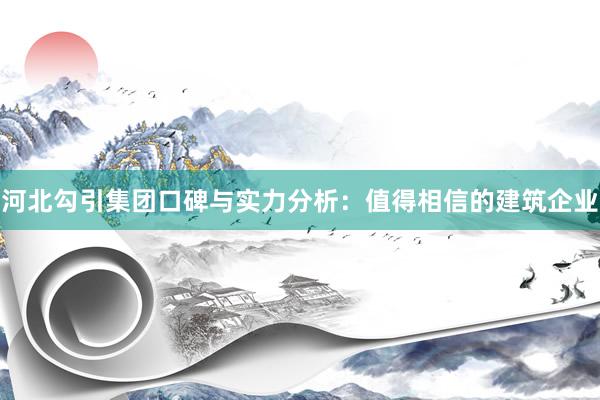 河北勾引集团口碑与实力分析：值得相信的建筑企业